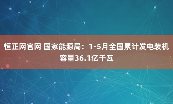 恒正网官网 国家能源局：1-5月全国累计发电装机容量36.1亿千瓦