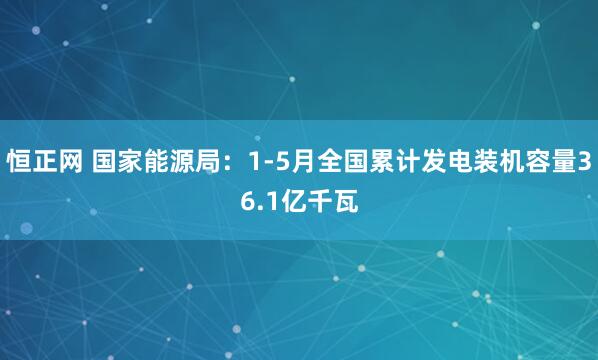 恒正网 国家能源局：1-5月全国累计发电装机容量36.1亿千瓦