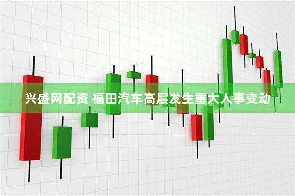 兴盛网配资 福田汽车高层发生重大人事变动