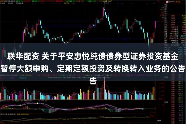 联华配资 关于平安惠悦纯债债券型证券投资基金暂停大额申购、定期定额投资及转换转入业务的公告