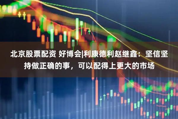 北京股票配资 好博会|利康德利赵继鑫：坚信坚持做正确的事，可以配得上更大的市场