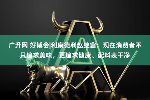 广升网 好博会|利康德利赵继鑫：现在消费者不只追求美味，更追求健康、配料表干净