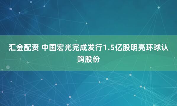 汇金配资 中国宏光完成发行1.5亿股明亮环球认购股份