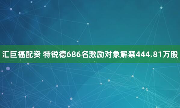 汇巨福配资 特锐德686名激励对象解禁444.81万股