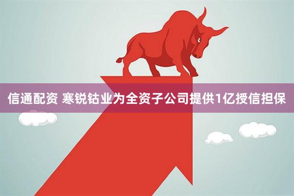 信通配资 寒锐钴业为全资子公司提供1亿授信担保