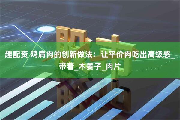 趣配资 鸡肩肉的创新做法：让平价肉吃出高级感_带着_木姜子_肉片