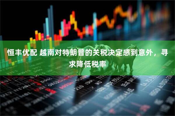 恒丰优配 越南对特朗普的关税决定感到意外，寻求降低税率