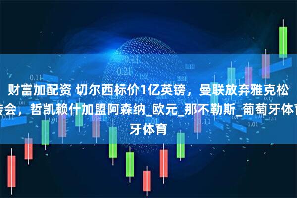 财富加配资 切尔西标价1亿英镑，曼联放弃雅克松转会，哲凯赖什加盟阿森纳_欧元_那不勒斯_葡萄牙体育
