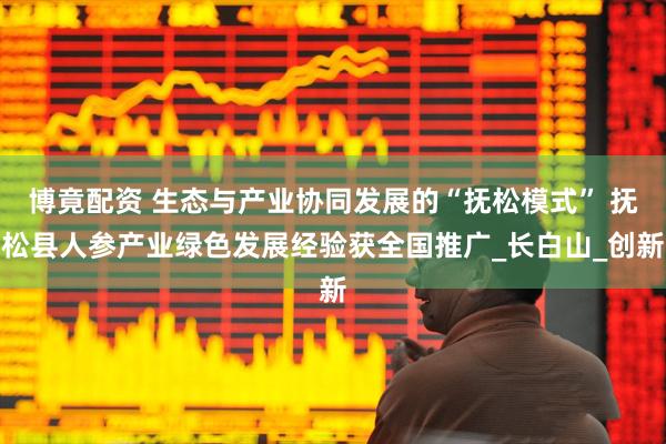 博竟配资 生态与产业协同发展的“抚松模式” 抚松县人参产业绿色发展经验获全国推广_长白山_创新