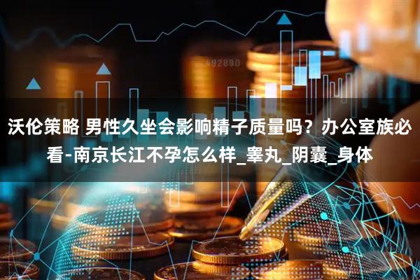 沃伦策略 男性久坐会影响精子质量吗？办公室族必看-南京长江不孕怎么样_睾丸_阴囊_身体