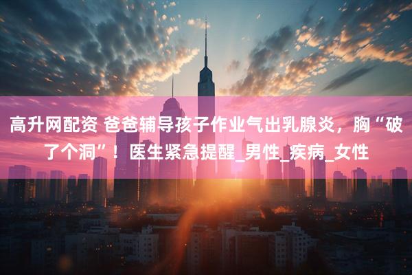 高升网配资 爸爸辅导孩子作业气出乳腺炎，胸“破了个洞”！医生紧急提醒_男性_疾病_女性