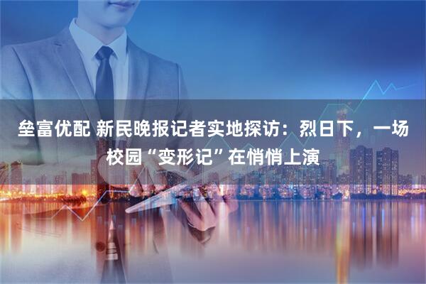 垒富优配 新民晚报记者实地探访：烈日下，一场校园“变形记”在悄悄上演