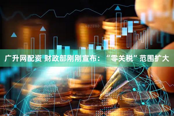 广升网配资 财政部刚刚宣布：“零关税”范围扩大