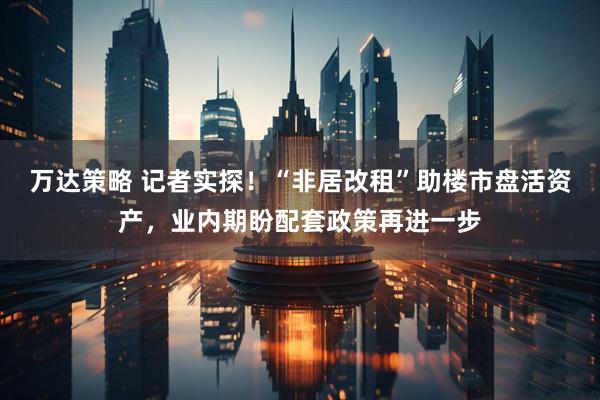 万达策略 记者实探！“非居改租”助楼市盘活资产，业内期盼配套政策再进一步