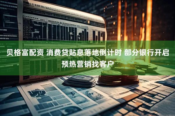贝格富配资 消费贷贴息落地倒计时 部分银行开启预热营销找客户