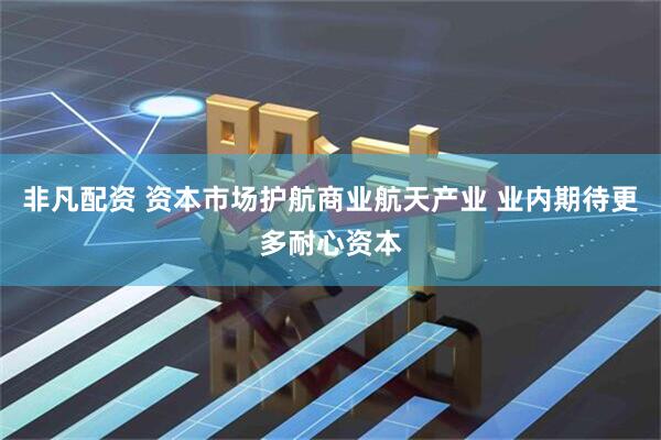 非凡配资 资本市场护航商业航天产业 业内期待更多耐心资本