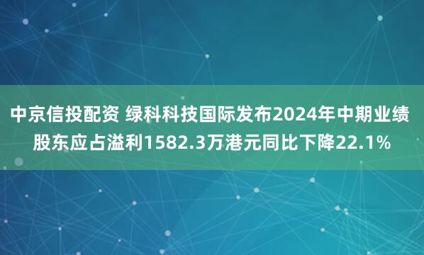中京信投配资 绿科科技国际发布2024年中期业绩 股东应占溢利1582.3万港元同比下降22.1%