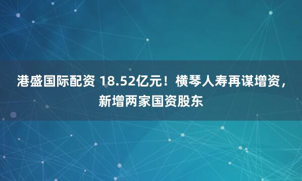 港盛国际配资 18.52亿元!横琴人寿再谋增资,新增两家国资股东
