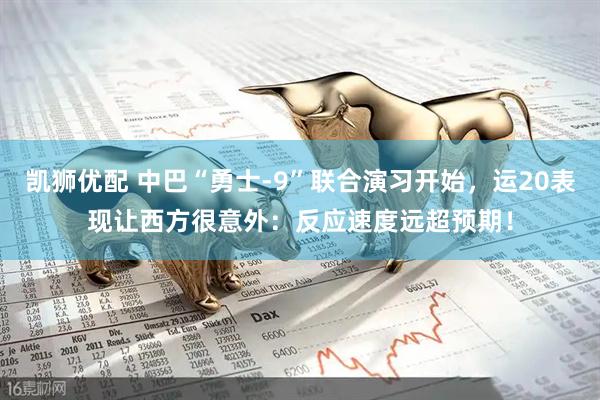 凯狮优配 中巴“勇士-9”联合演习开始，运20表现让西方很意外：反应速度远超预期！