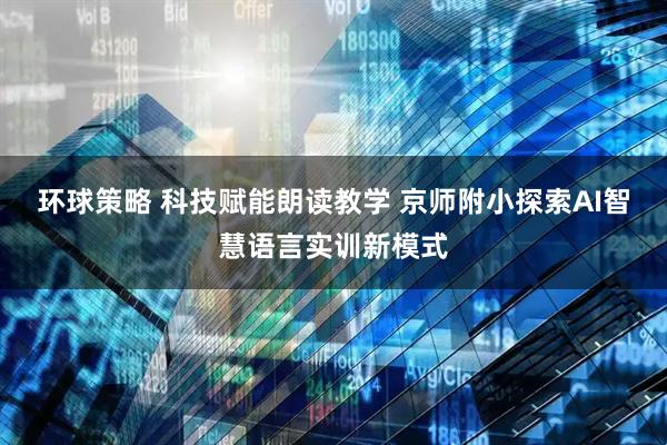 环球策略 科技赋能朗读教学 京师附小探索AI智慧语言实训新模式