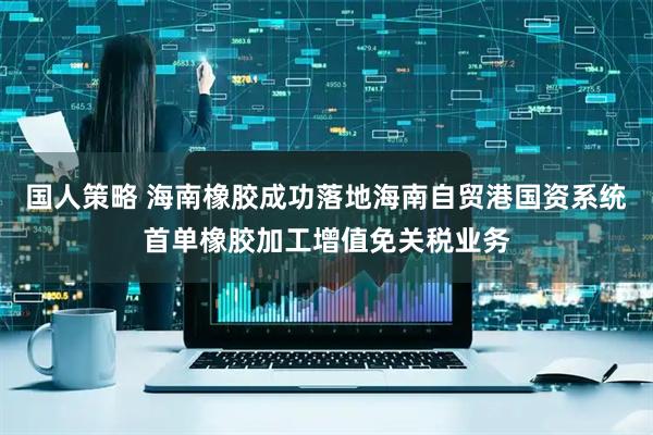 国人策略 海南橡胶成功落地海南自贸港国资系统首单橡胶加工增值免关税业务