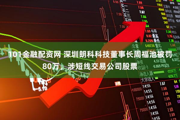 101金融配资网 深圳朗科科技董事长周福池被罚80万，涉短线交易公司股票