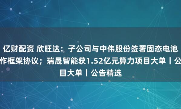 亿财配资 欣旺达：子公司与中伟股份签署固态电池战略合作框架协议；瑞晟智能获1.52亿元算力项目大单丨公告精选