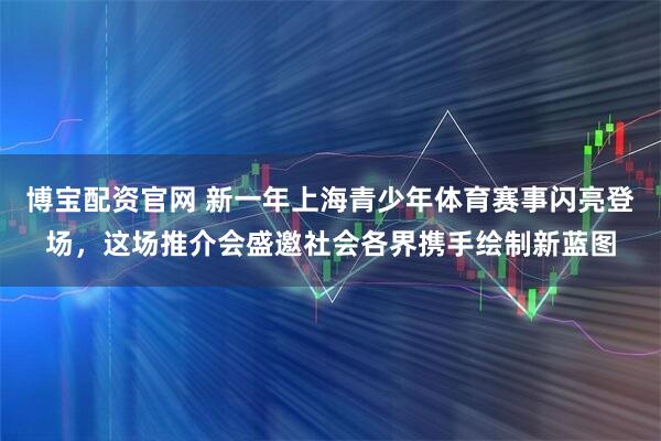 博宝配资官网 新一年上海青少年体育赛事闪亮登场，这场推介会盛邀社会各界携手绘制新蓝图