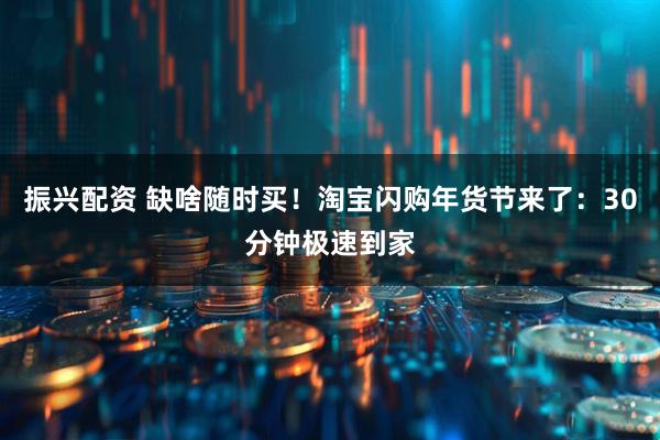 振兴配资 缺啥随时买!淘宝闪购年货节来了:30分钟极速到家