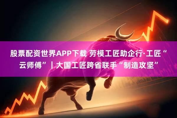 股票配资世界APP下载 劳模工匠助企行·工匠“云师傅”｜大国工匠跨省联手“制造攻坚”