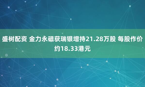 盛树配资 金力永磁获瑞银增持21.28万股 每股作价约18.33港元