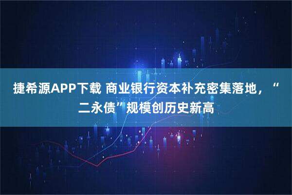 捷希源APP下载 商业银行资本补充密集落地，“二永债”规模创历史新高