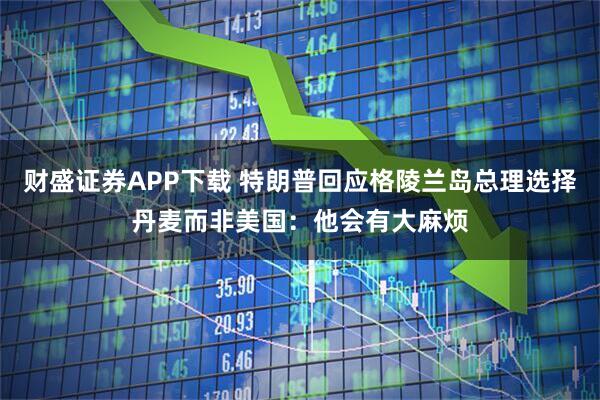 财盛证券APP下载 特朗普回应格陵兰岛总理选择丹麦而非美国：他会有大麻烦
