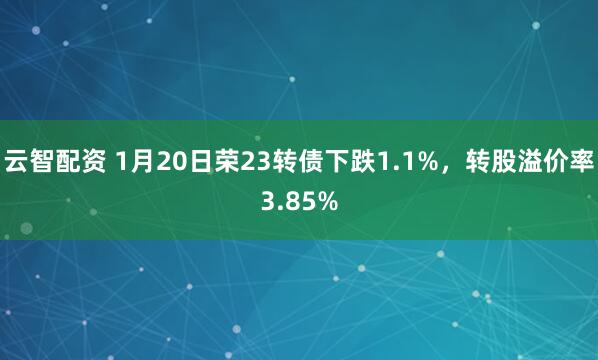 云智配资 1月20日荣23转债下跌1.1%，转股溢价率3.85%