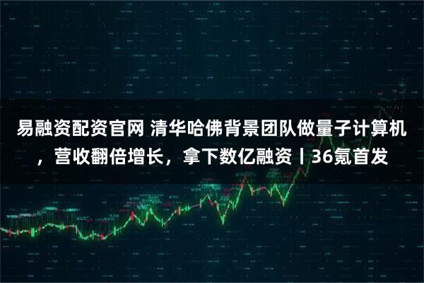 易融资配资官网 清华哈佛背景团队做量子计算机，营收翻倍增长，拿下数亿融资丨36氪首发