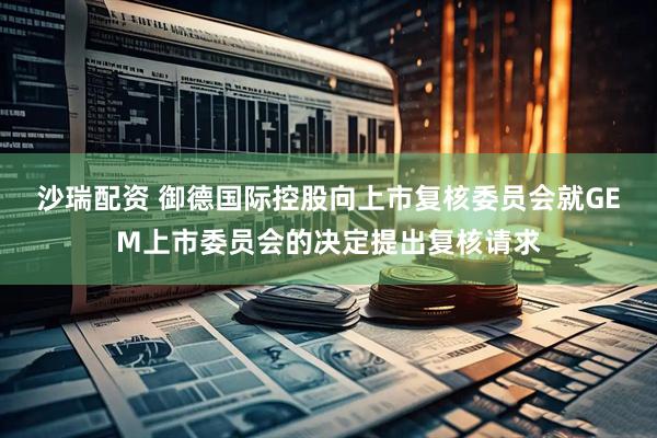 沙瑞配资 御德国际控股向上市复核委员会就GEM上市委员会的决定提出复核请求